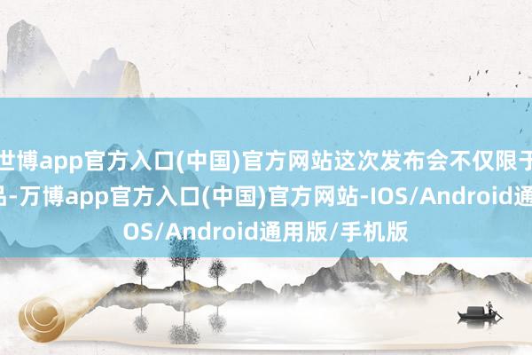 世博app官方入口(中国)官方网站这次发布会不仅限于这一革新址品-万博app官方入口(中国)官方网站-IOS/Android通用版/手机版