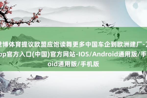世博体育提议欧盟应饱读舞更多中国车企到欧洲建厂-万博app官方入口(中国)官方网站-IOS/Android通用版/手机版