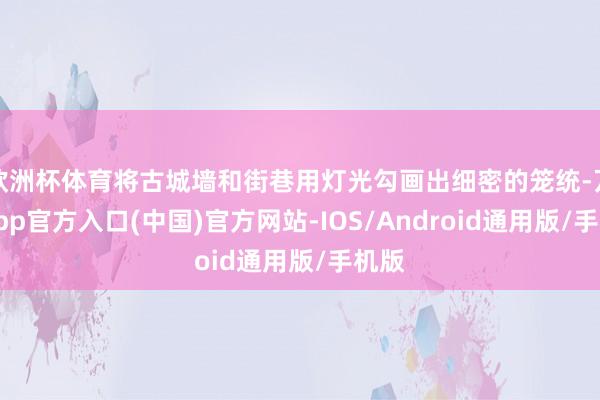 欧洲杯体育将古城墙和街巷用灯光勾画出细密的笼统-万博app官方入口(中国)官方网站-IOS/Android通用版/手机版