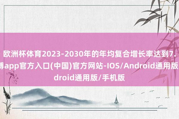 欧洲杯体育2023-2030年的年均复合增长率达到7.7%-万博app官方入口(中国)官方网站-IOS/Android通用版/手机版
