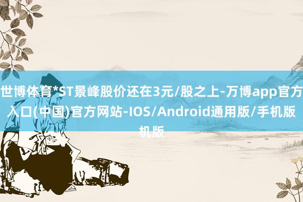 世博体育*ST景峰股价还在3元/股之上-万博app官方入口(中国)官方网站-IOS/Android通用版/手机版