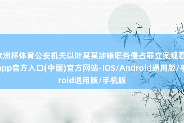 欧洲杯体育公安机关以叶某某涉嫌职务侵占罪立案观看-万博app官方入口(中国)官方网站-IOS/Android通用版/手机版