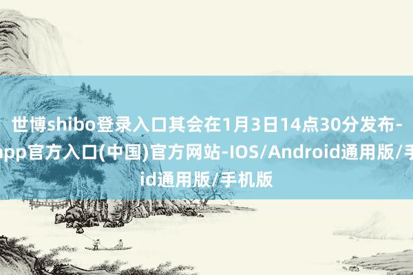 世博shibo登录入口其会在1月3日14点30分发布-万博app官方入口(中国)官方网站-IOS/Android通用版/手机版