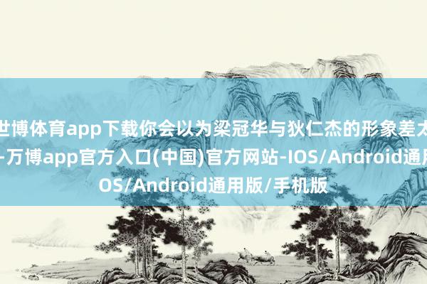 世博体育app下载你会以为梁冠华与狄仁杰的形象差太远；看之后-万博app官方入口(中国)官方网站-IOS/Android通用版/手机版