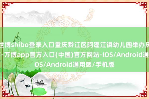 世博shibo登录入口重庆黔江区阿蓬江镇幼儿园举办庆“六一”当作-万博app官方入口(中国)官方网站-IOS/Android通用版/手机版