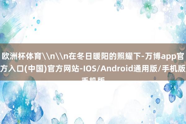 欧洲杯体育\n\n在冬日暖阳的照耀下-万博app官方入口(中国)官方网站-IOS/Android通用版/手机版