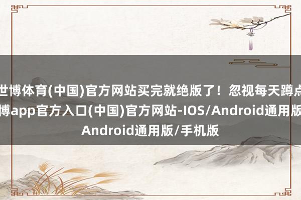 世博体育(中国)官方网站买完就绝版了！忽视每天蹲点刷新-万博app官方入口(中国)官方网站-IOS/Android通用版/手机版