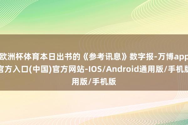 欧洲杯体育本日出书的《参考讯息》数字报-万博app官方入口(中国)官方网站-IOS/Android通用版/手机版