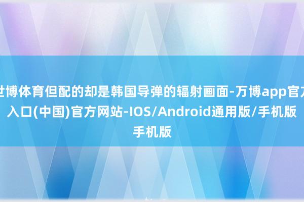 世博体育但配的却是韩国导弹的辐射画面-万博app官方入口(中国)官方网站-IOS/Android通用版/手机版
