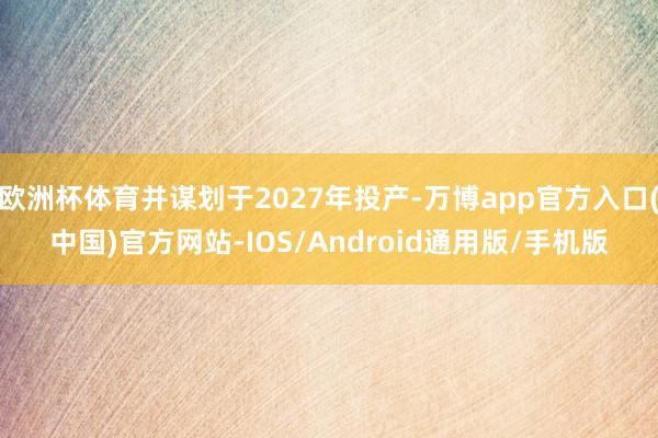 欧洲杯体育并谋划于2027年投产-万博app官方入口(中国)官方网站-IOS/Android通用版/手机版