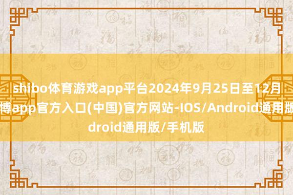 shibo体育游戏app平台2024年9月25日至12月31日-万博app官方入口(中国)官方网站-IOS/Android通用版/手机版