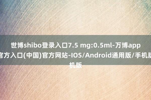 世博shibo登录入口7.5 mg:0.5ml-万博app官方入口(中国)官方网站-IOS/Android通用版/手机版