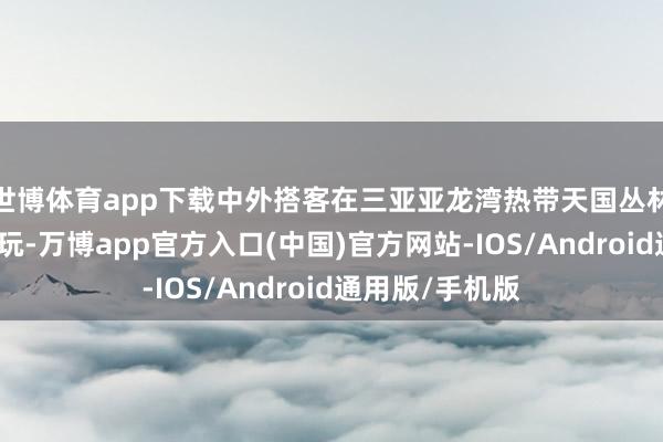 世博体育app下载中外搭客在三亚亚龙湾热带天国丛林旅游区踏青游玩-万博app官方入口(中国)官方网站-IOS/Android通用版/手机版