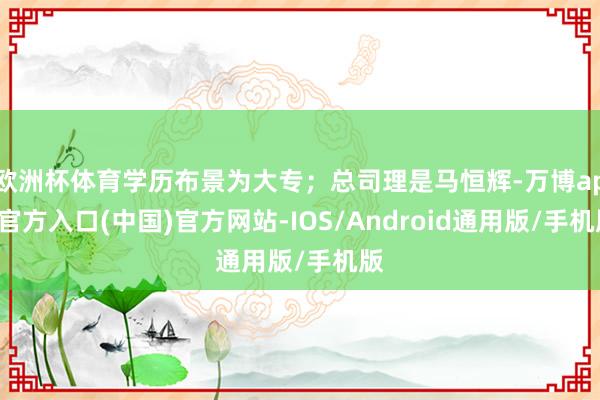 欧洲杯体育学历布景为大专；总司理是马恒辉-万博app官方入口(中国)官方网站-IOS/Android通用版/手机版