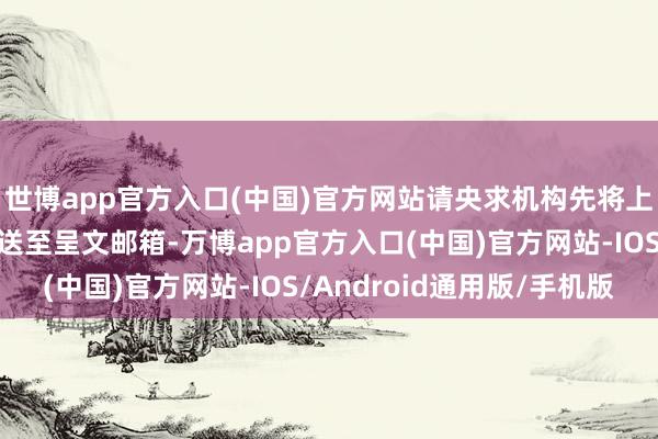 世博app官方入口(中国)官方网站请央求机构先将上述央求材料电子版发送至呈文邮箱-万博app官方入口(中国)官方网站-IOS/Android通用版/手机版