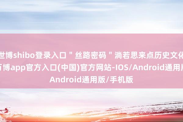 世博shibo登录入口＂丝路密码＂淌若思来点历史文化的体验-万博app官方入口(中国)官方网站-IOS/Android通用版/手机版