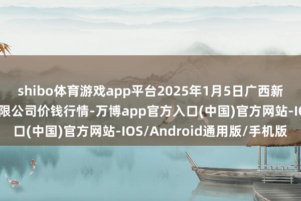 shibo体育游戏app平台2025年1月5日广西新柳邕农居品批发市集有限公司价钱行情-万博app官方入口(中国)官方网站-IOS/Android通用版/手机版