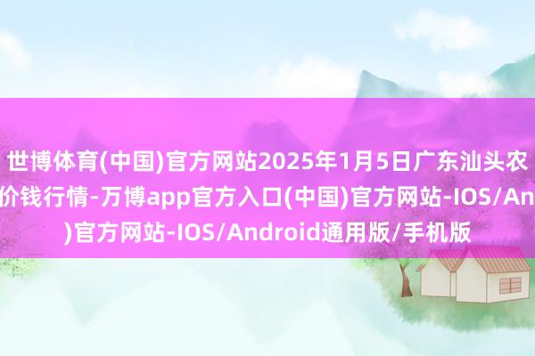 世博体育(中国)官方网站2025年1月5日广东汕头农副居品批发中心市集价钱行情-万博app官方入口(中国)官方网站-IOS/Android通用版/手机版