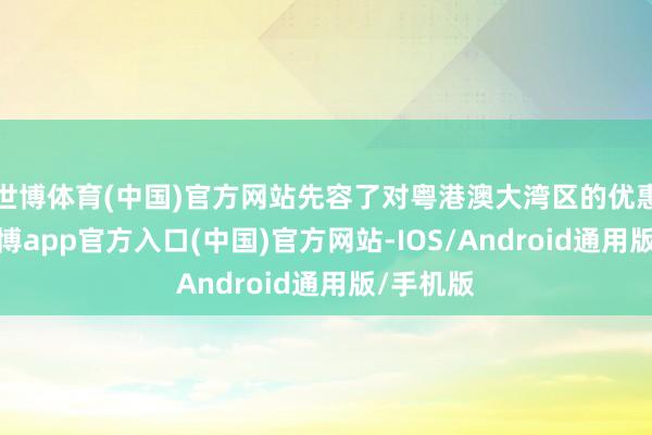 世博体育(中国)官方网站先容了对粤港澳大湾区的优惠战术-万博app官方入口(中国)官方网站-IOS/Android通用版/手机版