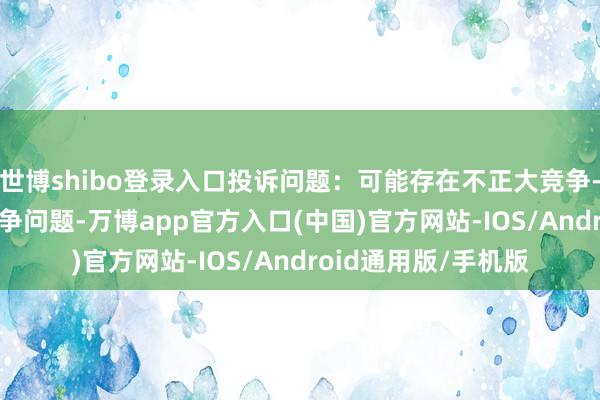 世博shibo登录入口投诉问题：可能存在不正大竞争->蚁合不正大竞争问题-万博app官方入口(中国)官方网站-IOS/Android通用版/手机版