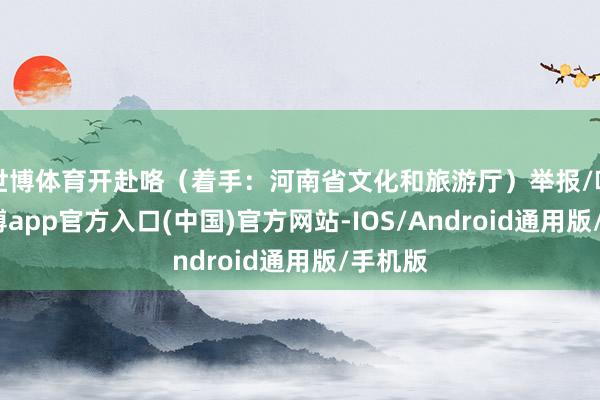 世博体育开赴咯（着手：河南省文化和旅游厅）举报/响应-万博app官方入口(中国)官方网站-IOS/Android通用版/手机版