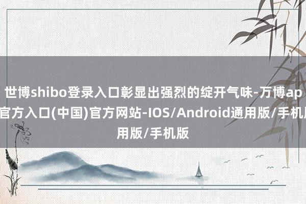 世博shibo登录入口彰显出强烈的绽开气味-万博app官方入口(中国)官方网站-IOS/Android通用版/手机版