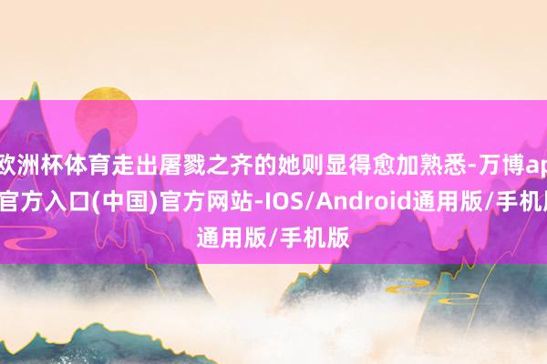 欧洲杯体育走出屠戮之齐的她则显得愈加熟悉-万博app官方入口(中国)官方网站-IOS/Android通用版/手机版