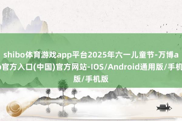 shibo体育游戏app平台2025年六一儿童节-万博app官方入口(中国)官方网站-IOS/Android通用版/手机版