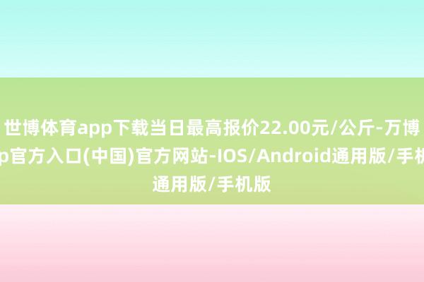 世博体育app下载当日最高报价22.00元/公斤-万博app官方入口(中国)官方网站-IOS/Android通用版/手机版