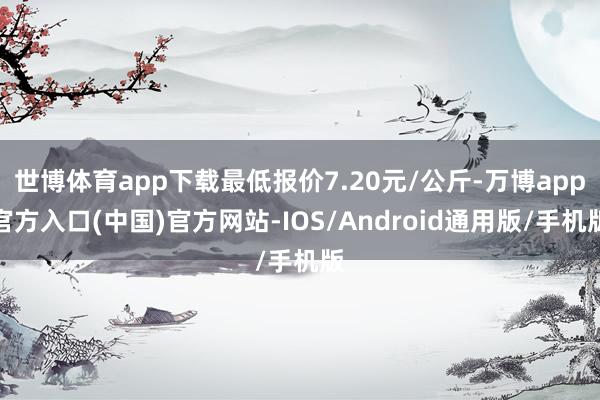 世博体育app下载最低报价7.20元/公斤-万博app官方入口(中国)官方网站-IOS/Android通用版/手机版