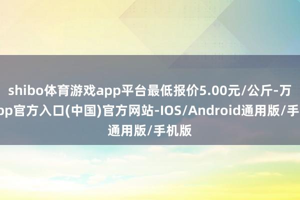 shibo体育游戏app平台最低报价5.00元/公斤-万博app官方入口(中国)官方网站-IOS/Android通用版/手机版