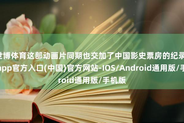 世博体育这部动画片同期也交加了中国影史票房的纪录-万博app官方入口(中国)官方网站-IOS/Android通用版/手机版