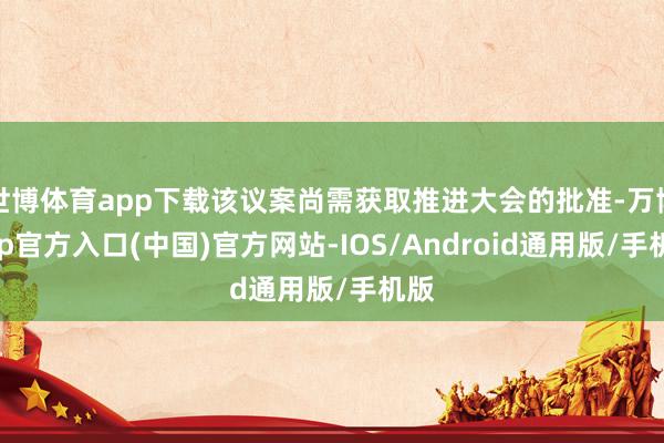 世博体育app下载该议案尚需获取推进大会的批准-万博app官方入口(中国)官方网站-IOS/Android通用版/手机版