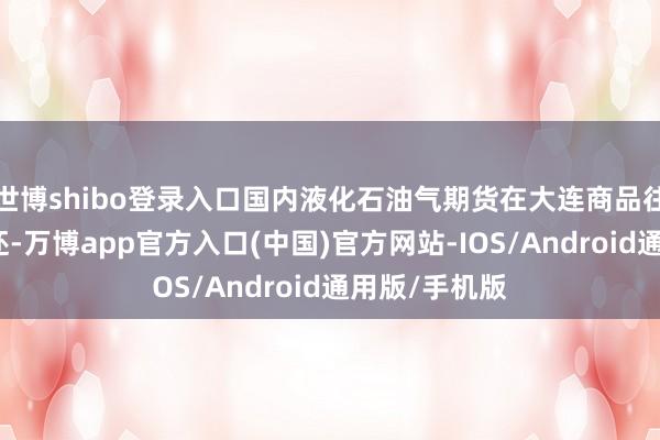 世博shibo登录入口国内液化石油气期货在大连商品往还所上市往还-万博app官方入口(中国)官方网站-IOS/Android通用版/手机版