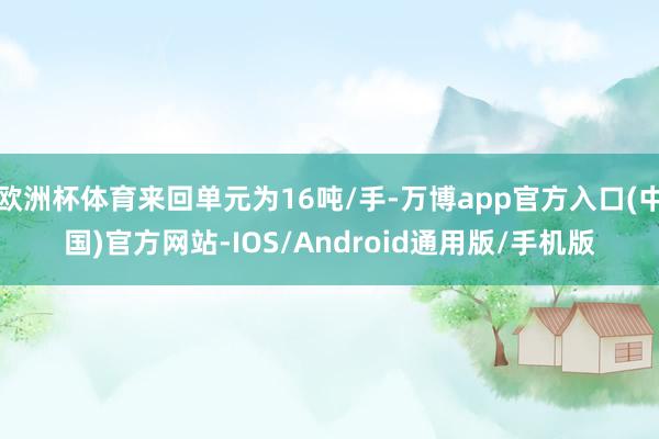 欧洲杯体育来回单元为16吨/手-万博app官方入口(中国)官方网站-IOS/Android通用版/手机版