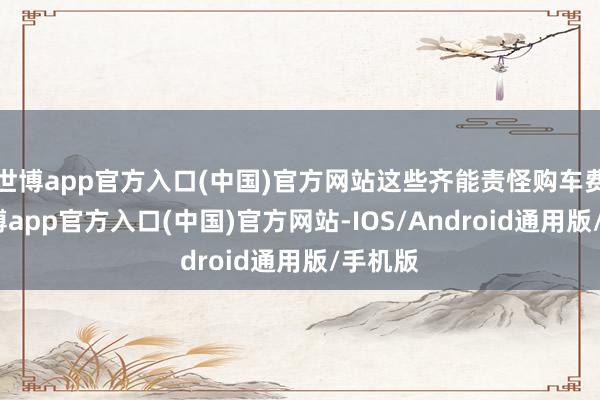 世博app官方入口(中国)官方网站这些齐能责怪购车费本-万博app官方入口(中国)官方网站-IOS/Android通用版/手机版