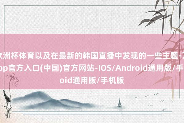 欧洲杯体育以及在最新的韩国直播中发现的一些主题-万博app官方入口(中国)官方网站-IOS/Android通用版/手机版