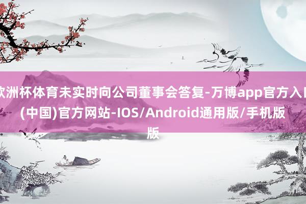 欧洲杯体育未实时向公司董事会答复-万博app官方入口(中国)官方网站-IOS/Android通用版/手机版