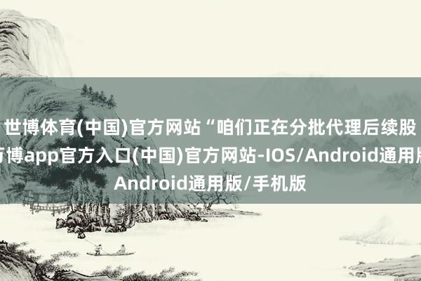 世博体育(中国)官方网站　　“咱们正在分批代理后续股民索赔-万博app官方入口(中国)官方网站-IOS/Android通用版/手机版