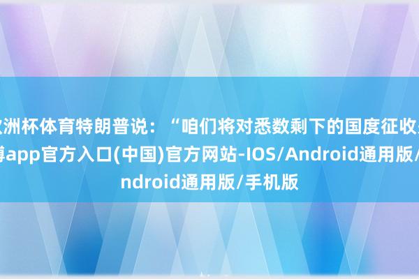 欧洲杯体育特朗普说：“咱们将对悉数剩下的国度征收关税-万博app官方入口(中国)官方网站-IOS/Android通用版/手机版