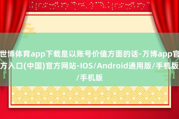 世博体育app下载是以账号价值方面的话-万博app官方入口(中国)官方网站-IOS/Android通用版/手机版