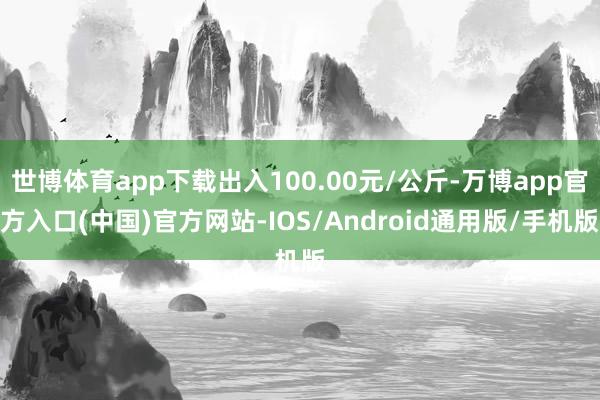 世博体育app下载出入100.00元/公斤-万博app官方入口(中国)官方网站-IOS/Android通用版/手机版