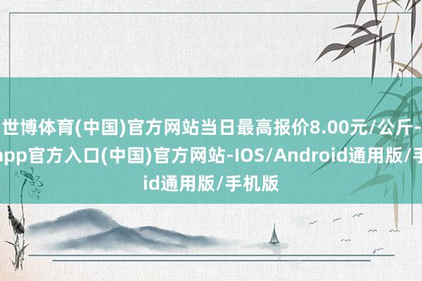 世博体育(中国)官方网站当日最高报价8.00元/公斤-万博app官方入口(中国)官方网站-IOS/Android通用版/手机版