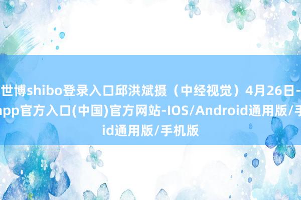 世博shibo登录入口邱洪斌摄（中经视觉）4月26日-万博app官方入口(中国)官方网站-IOS/Android通用版/手机版