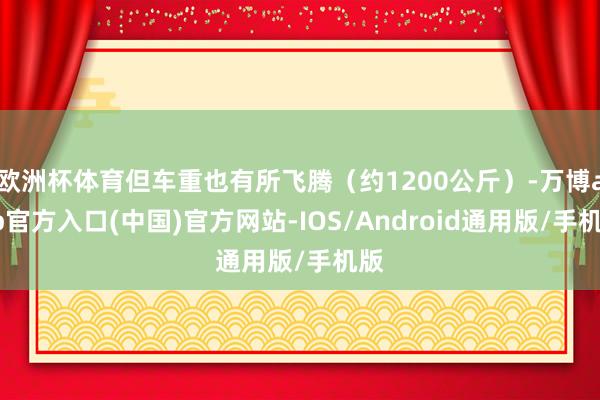 欧洲杯体育但车重也有所飞腾（约1200公斤）-万博app官方入口(中国)官方网站-IOS/Android通用版/手机版
