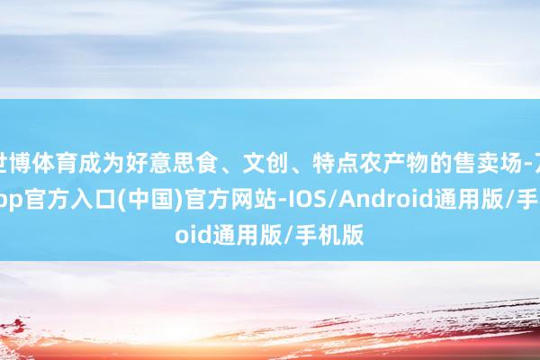 世博体育成为好意思食、文创、特点农产物的售卖场-万博app官方入口(中国)官方网站-IOS/Android通用版/手机版