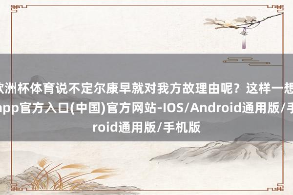 欧洲杯体育说不定尔康早就对我方故理由呢？这样一想-万博app官方入口(中国)官方网站-IOS/Android通用版/手机版