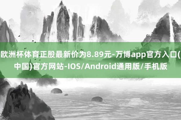 欧洲杯体育正股最新价为8.89元-万博app官方入口(中国)官方网站-IOS/Android通用版/手机版