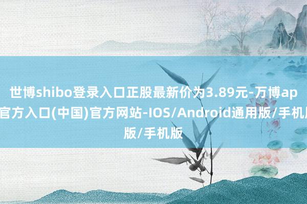 世博shibo登录入口正股最新价为3.89元-万博app官方入口(中国)官方网站-IOS/Android通用版/手机版