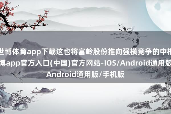 世博体育app下载这也将富岭股份推向强横竞争的中枢肠带-万博app官方入口(中国)官方网站-IOS/Android通用版/手机版